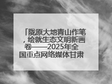 陇原大地青山作笔，绘就生态文明新画卷——2025年全国重点网络媒体甘肃生态环保行主题采访活动综述