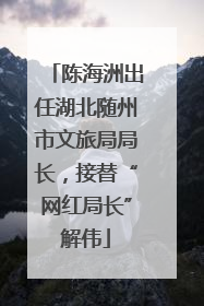 陈海洲出任湖北随州市文旅局局长，接替“网红局长”解伟