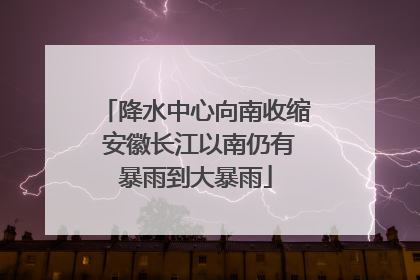 降水中心向南收缩 安徽长江以南仍有暴雨到大暴雨