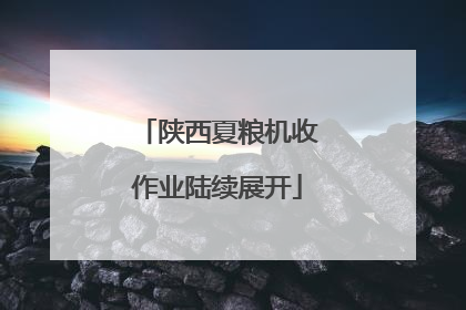 陕西夏粮机收作业陆续展开