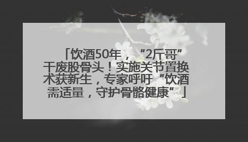 饮酒50年，“2斤哥”干废股骨头！实施关节置换术获新生，专家呼吁“饮酒需适量，守护骨骼健康”