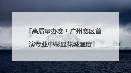 高质量办赛！广州赛区首演专业中彰显花城温度