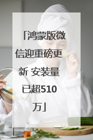 鸿蒙版微信迎重磅更新 安装量已超510万