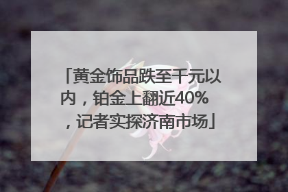 黄金饰品跌至千元以内，铂金上翻近40%，记者实探济南市场