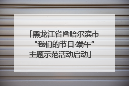 黑龙江省暨哈尔滨市“我们的节日·端午”主题示范活动启动