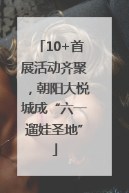 10+首展活动齐聚，朝阳大悦城成“六一遛娃圣地”