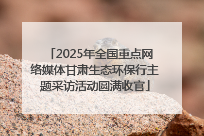 2025年全国重点网络媒体甘肃生态环保行主题采访活动圆满收官