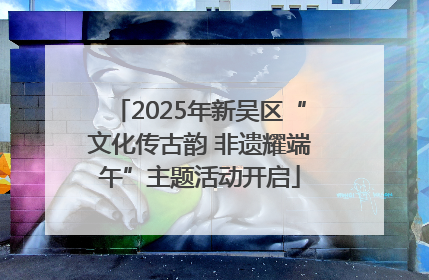 2025年新吴区“文化传古韵 非遗耀端午”主题活动开启