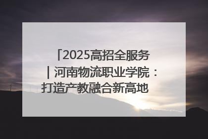 2025高招全服务｜河南物流职业学院：打造产教融合新高地 推动高质量快速发展