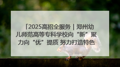 2025高招全服务｜郑州幼儿师范高等专科学校向“新”聚力向“优”提质 努力打造特色鲜明的高水平师范院校