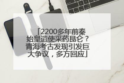 2200多年前秦始皇遣使采药昆仑？青海考古发现引发巨大争议，多方回应