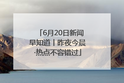 6月20日新闻早知道丨昨夜今晨·热点不容错过