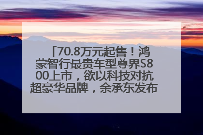 70.8万元起售！鸿蒙智行最贵车型尊界S800上市，欲以科技对抗超豪华品牌，余承东发布会未提及迈巴赫
